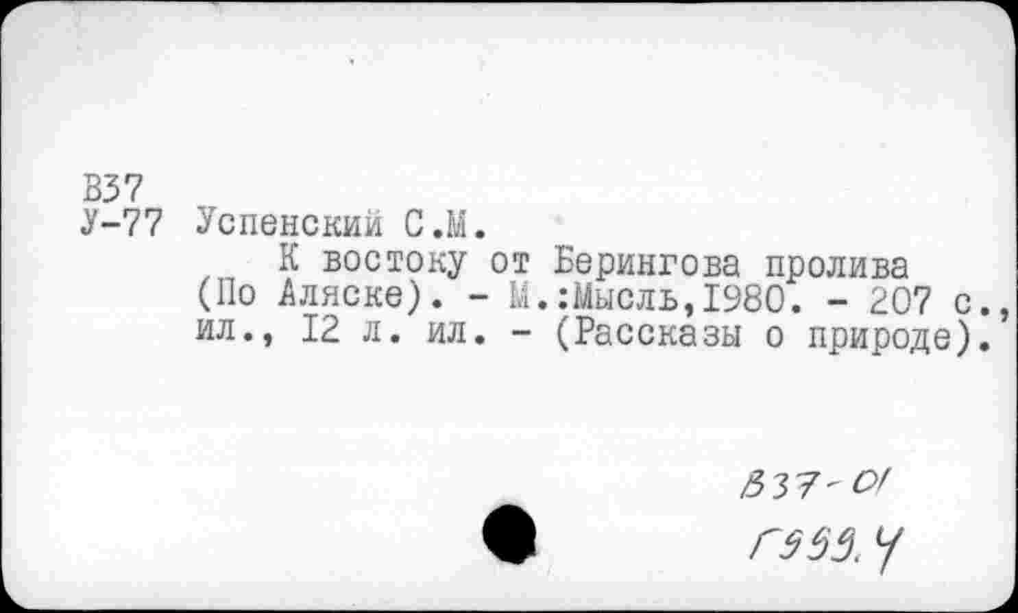 ﻿В37
У-77 Успенский С.М.
К востоку от Берингова пролива (По Аляске). - М.:Мысль,1980. - 207 с. ил., 12 л. ил. - (Рассказы о природе).
&У7-ОГ